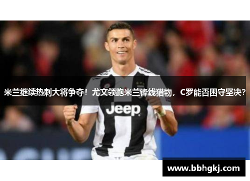 米兰继续热刺大将争夺！尤文领跑米兰锋线猎物，C罗能否困守坚决？